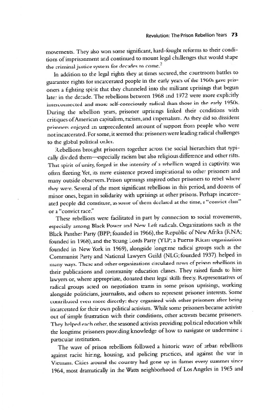 Revolution: The Prison Rebelion Years 73

‘movements. They abo won some significant, hard-fought reforms t their condi~
sions of imprisonment ard continued to mount leg challenges that would skape
the criminal jessie system for decales ta come.”

In addition to the legal rights they at cimes secured, the courtibom battles to
guarantee rights for ncarverated people in the early years ofthe 1960s gave pri
foners 2 éghting sprit that they channeled into the miliant vprisings thar began.
late: in the dezade. The rebelions between 1968 and 1972 were more exphiiely
interconnected and mor: slf-consciousy radical shan those in the earky 1950s.
During the wbellon years, prisoner uprisngs linked their conditions with
critiques of Americin capitalism, racism,and impenalism. AS they di so, disitent
privnen enjeyed sn unprecedented arrount of support from people who were
notincarceraed, Fer some, it seemed tha: prisoners were leading radical challenges
{0 the gobal poligcal orer.

Rebellions browght prisoners together across te socal hierarchies that typi-
‘ally divided them-—especially racim but alo religious difference and other rts
“Thue sprie of unity, forged in the intensity of a hellion waged in captivity. was
often fleeting Yet, mere existence proved insp-atioral to other prisoners and
many outside observers. Prison uprisings anspired other prisoners to rebel wliere
they were. Several of the most significant rebellions in this period, and dozens of
‘minor ones, began in solidarity with uprisings at other prisons. Pethaps inearcer~
ated people did constitutes sone of them declared atthe time, s"“convic elas”

"These rebellions were facilitated in part by conneciion to social movements,
expecially among Black Powsr an New Leférackcals. Organizations sach 3 the

‘ck Panther Party (BPP; founded in 1966),the Republic of New Afrika (RNA;
founded in 1968), and the Yeung Lords Party (YLP;a Puereo Rican ongasization
founded in New York in 1969), alongside longeme radical groups such as the
‘Communist Party and Natienal Lawyers Guild (NLG;founded 1937) helped in
nny ways. These and other ongaaisations enculaed news of prison rhellions in
their publicaions and commuaniy education clases. They raised funds to hire
lawyers or, where appropriate, donated thesr legal skis freey. Representatives of
radical groups acted on negotiation teams in some prison uprisings, working
alongside politicians, journasts, and others to represent prisoner interests, Some
Contribated even more dircely: they organized wih other prisoners after being
Sncatcerated for their own political activism, While som prisoners became activist
fut of simple frusraticn with their conditions, ther acuvsts became prisoners
“They helped each other, the seasoned actviss providing poltial education while
the longtime prisoners prov-ding knowledge of how to navigate or undermine <
particular institution

‘The wave of prison rebellions followed a historic wave of arban rebellions
against racist hing, housing, and policing prctices, and against the var in
Viewam. Cities aound the courtry hid gone up in Tames every summer since
1964, most dramatically in she Watts neighborhood of Los Angeles in 1965 and

 

 

 

 
